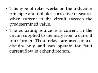 • This type of relay works on the induction
principle and initiates corrective measures
when current in the circuit exceeds the
predetermined value.
• The actuating source is a current in the
circuit supplied to the relay from a current
transformer. These relays are used on a.c.
circuits only and can operate for fault
current flow in either direction.
 