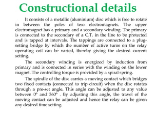 Constructional details
It consists of a metallic (aluminium) disc which is free to rotate
in between the poles of two electromagnets. The upper
electromagnet has a primary and a secondary winding. The primary
is connected to the secondary of a C.T. in the line to be protected
and is tapped at intervals. The tappings are connected to a plug-
setting bridge by which the number of active turns on the relay
operating coil can be varied, thereby giving the desired current
setting.
The secondary winding is energized by induction from
primary and is connected in series with the winding on the lower
magnet. The controlling torque is provided by a spiral spring.
The spindle of the disc carries a moving contact which bridges
two fixed contacts (connected to trip circuit) when the disc rotates
through a pre-set angle. This angle can be adjusted to any value
between 0° and 360° . By adjusting this angle, the travel of the
moving contact can be adjusted and hence the relay can be given
any desired time setting.
 