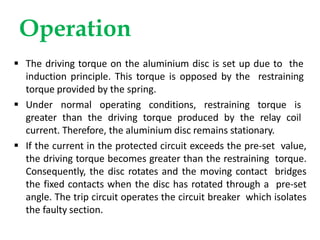Operation
 The driving torque on the aluminium disc is set up due to the
induction principle. This torque is opposed by the restraining
torque provided by the spring.
 Under normal operating conditions, restraining torque is
greater than the driving torque produced by the relay coil
current. Therefore, the aluminium disc remains stationary.
 If the current in the protected circuit exceeds the pre-set value,
the driving torque becomes greater than the restraining torque.
Consequently, the disc rotates and the moving contact bridges
the fixed contacts when the disc has rotated through a pre-set
angle. The trip circuit operates the circuit breaker which isolates
the faulty section.
 