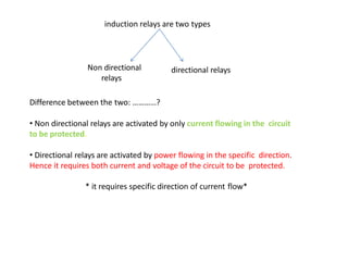 induction relays are two types
directional relaysNon directional
relays
Difference between the two: …………?
• Non directional relays are activated by only current flowing in the circuit
to be protected.
• Directional relays are activated by power flowing in the specific direction.
Hence it requires both current and voltage of the circuit to be protected.
* it requires specific direction of current flow*
 