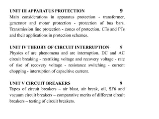 UNIT III APPARATUS PROTECTION 9
Main considerations in apparatus protection - transformer,
generator and motor protection - protection of bus bars.
Transmission line protection - zones of protection. CTs and PTs
and their applications in protection schemes.
UNIT IV THEORY OF CIRCUIT INTERRUPTION 9
Physics of arc phenomena and arc interruption. DC and AC
circuit breaking - restriking voltage and recovery voltage - rate
of rise of recovery voltage - resistance switching - current
chopping - interruption of capacitive current.
UNIT V CIRCUIT BREAKERS 9
Types of circuit breakers – air blast, air break, oil, SF6 and
vacuum circuit breakers – comparative merits of different circuit
breakers – testing of circuit breakers.
 