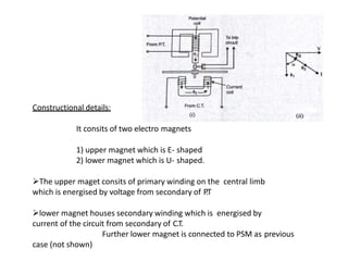 Constructional details:
It consits of two electro magnets
1) upper magnet which is E- shaped
2) lower magnet which is U- shaped.
The upper maget consits of primary winding on the central limb
which is energised by voltage from secondary of P.T
lower magnet houses secondary winding which is energised by
current of the circuit from secondary of C.T.
Further lower magnet is connected to PSM as previous
case (not shown)
 