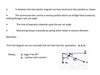  In between this two electro magnets we have aluminium disc pivoted as shown
 This alumunium disc carries a moving contact which can bridge fixed contact by
rotating though a pre set angle.
 The time of operation depends upon the pre set angle
 Restraining torque is provide by spring which twists in reverse direction.
Operation:
From the diagram we can conclude that we have two flux quantaties: φ1 & φ2 .
Always, φ1 laggs V by 90 0
φ2 inphase with current I
 
