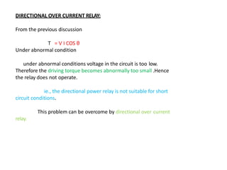 DIRECTIONAL OVER CURRENT RELAY:
From the previous discussion
T = V I COS θ
Under abnormal condition
under abnormal conditions voltage in the circuit is too low.
Therefore the driving torque becomes abnormally too small .Hence
the relay does not operate.
ie., the directional power relay is not suitable for short
circuit conditions.
This problem can be overcome by directional over current
relay.
 