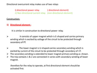 Directional overcurrent relay makes use of two relays
i) directional power relay
ii) Non directional current relay
( directional element)
(non-directional element)
Construction:
1) Directional element :
It is similar in construction to directional power relay.
 it consists of upper magnet which is E-shaped and carries primary
winding which is excited by voltage of the circuit to be protected through
secondary of PT.
 The lower magnet is U-shaped carries secondary winding which is
excited by current of the circuit to be protected through secondary of CT.
 The secondary winding is extended to lower magnet primary winding as shown.
 The trip contacts 1 & 2 are connected in series with secondary winding of lower
magnet.
therefore for the relay to operate, at first directional element should be
activated first.
 