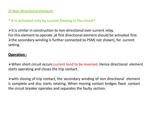 2) Non directionalelement:
* It is activated only by current flowing in the circuit*
it is similar in construction to non-directional over current relay.
For this element to operate ,at first directional element should be activated first.
the secondary winding is further connected to PSM( not shown), for current
setting.
Operation :
When short circuit occurs current tend to be reversed .Hence directional element
starts operating and closes the trip contact.
with closing of trip contact, the secondary winding of non directional element
is complete and disc starts rotating. When moving contact bridges fixed contact
the circuit breaker operates and separates the faulty section.
 