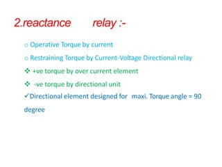 2.reactance relay :-
o Operative Torque by current
o Restraining Torque by Current-Voltage Directional relay
 +ve torque by over current element
 -ve torque by directional unit
Directional element designed for maxi. Torque angle = 90
degree
 