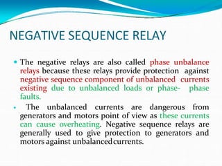 NEGATIVE SEQUENCE RELAY
 The negative relays are also called phase unbalance
relays because these relays provide protection against
negative sequence component of unbalanced currents
existing due to unbalanced loads or phase- phase
faults.
 The unbalanced currents are dangerous from
generators and motors point of view as these currents
can cause overheating. Negative sequence relays are
generally used to give protection to generators and
motors against unbalancedcurrents.
 