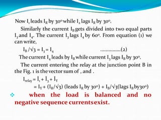Now I1 leads IR by 30o while I2 lags IR by 30o.
Similarly the current IB gets divided into two equal parts
I3 and I4. The current I3 lags I4 by 60o. From equation (1) we
can write,
IB /√3 = I3 = I4 ...............(2)
The current I4 leads by IB whilecurrent I3 lags IB by 30o.
The current entering the relay at the junction point B in
the Fig. 1 is thevector sum of , and .
Irelay = Ī1 + Ī3 + ĪY
= IY + (IR/√3) (leads IR by 30o) + IB/√3(lags IBby30o)
 when the load is balanced and no
negative sequence currentsexist.
 