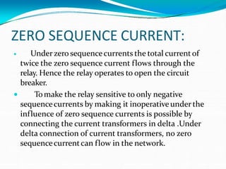 ZERO SEQUENCE CURRENT:

 Underzero sequencecurrents the total currentof
twice the zero sequence current flows through the
relay. Hence the relay operates to open the circuit
breaker.
Tomake the relay sensitive to only negative
sequencecurrents by making it inoperativeunder the
influence of zero sequence currents is possible by
connecting the current transformers in delta .Under
delta connection of current transformers, no zero
sequencecurrentcan flow in the network.
 