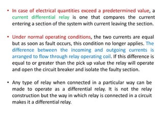 • In case of electrical quantities exceed a predetermined value, a
current differential relay is one that compares the current
entering a section of the system with current leaving the section.
• Under normal operating conditions, the two currents are equal
but as soon as fault occurs, this condition no longer applies. The
difference between the incoming and outgoing currents is
arranged to flow through relay operating coil. If this difference is
equal to or greater than the pick up value the relay will operate
and open the circuit breaker and isolate the faulty section.
• Any type of relay when connected in a particular way can be
made to operate as a differential relay. It is not the relay
construction but the way in which relay is connected in a circuit
makes it a differential relay.
 