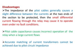 Disadvantages
The impedance of the pilot cables generally causes a
slight difference between the currents at the two ends of
the section to be protected, then the small differential
current flowing through the relay may cause it to operate
even under no fault conditions.
Pilot cable capacitance causes incorrect operation of the
relay when a large current flows
Accurate matching of current transformers cannot be
achieved due to pilot circuit impedance
 