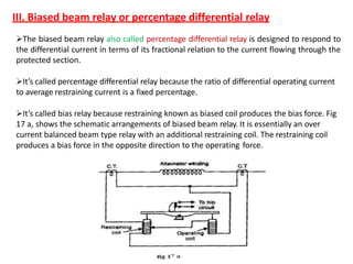 The biased beam relay also called percentage differential relay is designed to respond to
the differential current in terms of its fractional relation to the current flowing through the
protected section.
It’s called percentage differential relay because the ratio of differential operating current
to average restraining current is a fixed percentage.
It’s called bias relay because restraining known as biased coil produces the bias force. Fig
17 a, shows the schematic arrangements of biased beam relay. It is essentially an over
current balanced beam type relay with an additional restraining coil. The restraining coil
produces a bias force in the opposite direction to the operating force.
III. Biased beam relay or percentage differential relay
 