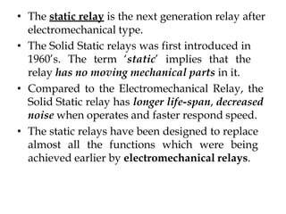• The static relay is the next generation relay after
electromechanical type.
• The Solid Static relays was first introduced in
1960’s. The term ‘static’ implies that the
relay has no moving mechanical parts in it.
• Compared to the Electromechanical Relay, the
Solid Static relay has longer life-span, decreased
noise when operates and faster respond speed.
• The static relays have been designed to replace
almost all the functions which were being
achieved earlier by electromechanical relays.
 