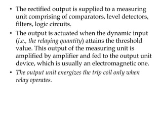 • The rectified output is supplied to a measuring
unit comprising of comparators, level detectors,
filters, logic circuits.
• The output is actuated when the dynamic input
(i.e., the relaying quantity) attains the threshold
value. This output of the measuring unit is
amplified by amplifier and fed to the output unit
device, which is usually an electromagnetic one.
• The output unit energizes the trip coil only when
relay operates.
 