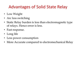 Advantages of Solid State Relay
• Low Weight
• Arc less switching
• Static Relay burden is less than electromagnetic type
of relays. Hence error is less.
• Fast response.
• Long life
• Less power consumption
• More Accurate compared to electromechanical Relay
 