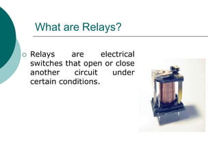 What are Relays?
 Relays are electrical
switches that open or close
another circuit under
certain conditions.
 