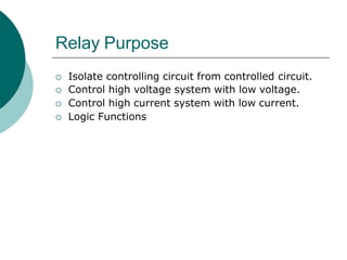 Relay Purpose
 Isolate controlling circuit from controlled circuit.
 Control high voltage system with low voltage.
 Control high current system with low current.
 Logic Functions
 