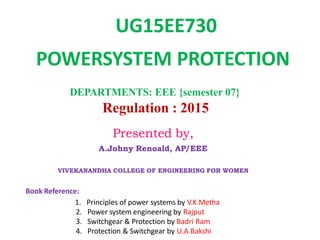 DEPARTMENTS: EEE {semester 07}
Regulation : 2015
Book Reference:
1. Principles of power systems by V.K.Metha
2. Power system engineering by Rajput
3. Switchgear & Protection by Badri Ram
4. Protection & Switchgear by U.A.Bakshi
UG15EE730
POWERSYSTEM PROTECTION
Presented by,
A.Johny Renoald, AP/EEE
VIVEKANANDHA COLLEGE OF ENGINEERING FOR WOMEN
 