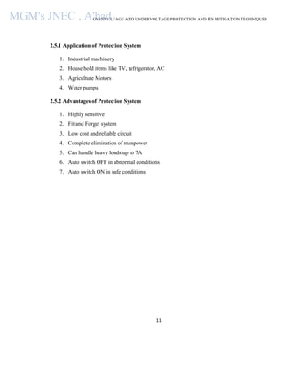 OVERVOLTAGE AND UNDERVOLTAGE PROTECTION AND ITS MITIGATION TECHNIQUES
11
2.5.1 Application of Protection System
1. Industrial machinery
2. House hold items like TV, refrigerator, AC
3. Agriculture Motors
4. Water pumps
2.5.2 Advantages of Protection System
1. Highly sensitive
2. Fit and Forget system
3. Low cost and reliable circuit
4. Complete elimination of manpower
5. Can handle heavy loads up to 7A
6. Auto switch OFF in abnormal conditions
7. Auto switch ON in safe conditions
MGM's JNEC , A'bad.
 