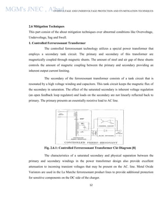 OVERVOLTAGE AND UNDERVOLTAGE PROTECTION AND ITS MITIGATION TECHNIQUES
12
2.6 Mitigation Techniques
This part consist of the about mitigation techniques over abnormal conditions like Overvoltage,
Undervoltage, Sag and Swell.
1. Controlled Ferroresonant Transformer
The controlled ferroresonant technology utilizes a special power transformer that
employs a secondary tank circuit. The primary and secondary of this transformer are
magnetically coupled through magnetic shunts. The amount of steel and air gap of these shunts
controls the amount of magnetic coupling between the primary and secondary providing an
inherent output current limiting.
The secondary of the ferroresonant transformer consists of a tank circuit that is
resonated by a high voltage winding and capacitors. This tank circuit keeps the magnetic flux of
the secondary in saturation. The effect of the saturated secondary is inherent voltage regulation
(an open feedback loop regulator) and loads on the secondary are not linearly reflected back to
primary. The primary presents an essentially resistive load to AC line.
Fig. 2.6.1: Controlled Ferroresonant Transformer Ckt Diagram [8]
The characteristics of a saturated secondary and physical separation between the
primary and secondary windings in the power transformer design also provide excellent
attenuation to incoming transient voltages that may be present on the AC. line. Metal Oxide
Varistors are used in the La Marche ferroresonant product lines to provide additional protection
for sensitive components on the DC side of the charger.
MGM's JNEC , A'bad.
 
