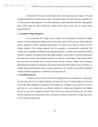 OVERVOLTAGE AND UNDERVOLTAGE PROTECTION AND ITS MITIGATION TECHNIQUES
13
The typical efficiency of ferroresonant units with single phase AC. input is 75% and
is approximately 85% for three phase inputs. The power factors for either input are typically over
0.9. Power factors that approach 1.0 usually indicate low input harmonic distortion. Although the
power factor does not affect efficiencies, higher power factors lower the AC input current
requirements [8].
2. Automatic Voltage Regulator
In our practical life voltage may be high or low for purpose of electricity supply
system or for the weakness of supply system or for other causes. For that reason, many important
electric machine or electric equipment may destroy. In order to save these we need to use the
voltage regulator. The voltage regulator may be manually or automatically controlled. The
voltage can be regulated manually by tap-changing switches, a variable auto transformer, and an
induction regulator. In manual control, the output voltage is sensed with a voltmeter connected at
the output; the decision and correcting operation is made by a human being. The manual control
may not always be feasible due to various factors and the accuracy, which can be obtained,
depending on the degree of instrument and giving much better performance so far as stability. In
modern large interconnected system, manual regulation is not feasible and therefore automatic
voltage regulation equipment is installed on each generator [9].
3. Coil Hold in Devices
Contactor coils are devices which have traditionally been susceptible to voltage sags.
In some cases, the loss of a single contactor can lead to the loss of a whole production line even
if all of the other equipment is immune to the voltage sag. A change to the contractor circuit or
type can be a very simple and cost effective method of voltage sag mitigation. Coil hold-in
devices are one such mitigation method. These devices are connected between the AC supply
and the contactor and can generally allow a contactor to remain energized for voltage sags down
to 25 % retained voltage [10].
MGM's JNEC , A'bad.
 