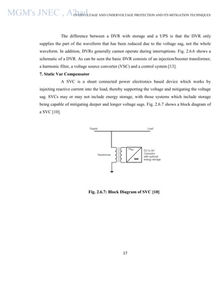 OVERVOLTAGE AND UNDERVOLTAGE PROTECTION AND ITS MITIGATION TECHNIQUES
17
The difference between a DVR with storage and a UPS is that the DVR only
supplies the part of the waveform that has been reduced due to the voltage sag, not the whole
waveform. In addition, DVRs generally cannot operate during interruptions. Fig. 2.6.6 shows a
schematic of a DVR. As can be seen the basic DVR consists of an injection/booster transformer,
a harmonic filter, a voltage source converter (VSC) and a control system [13].
7. Static Var Compensator
A SVC is a shunt connected power electronics based device which works by
injecting reactive current into the load, thereby supporting the voltage and mitigating the voltage
sag. SVCs may or may not include energy storage, with those systems which include storage
being capable of mitigating deeper and longer voltage sags. Fig. 2.6.7 shows a block diagram of
a SVC [10].
Fig. 2.6.7: Block Diagram of SVC [10]
MGM's JNEC , A'bad.
 
