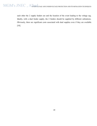 OVERVOLTAGE AND UNDERVOLTAGE PROTECTION AND ITS MITIGATION TECHNIQUES
19
each other the 2 supply feeders are and the location of the event leading to the voltage sag.
Ideally, with a dual feeder supply, the 2 feeders should be supplied by different substations.
Obviously, there are significant costs associated with dual supplies even if they are available
[10].
MGM's JNEC , A'bad.
 