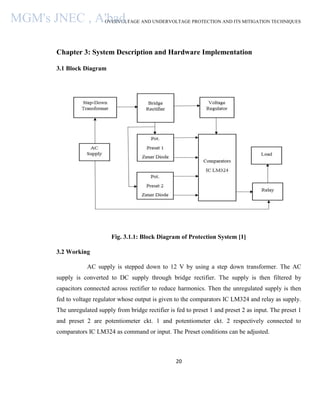 OVERVOLTAGE AND UNDERVOLTAGE PROTECTION AND ITS MITIGATION TECHNIQUES
20
Chapter 3: System Description and Hardware Implementation
3.1 Block Diagram
Fig. 3.1.1: Block Diagram of Protection System [1]
3.2 Working
AC supply is stepped down to 12 V by using a step down transformer. The AC
supply is converted to DC supply through bridge rectifier. The supply is then filtered by
capacitors connected across rectifier to reduce harmonics. Then the unregulated supply is then
fed to voltage regulator whose output is given to the comparators IC LM324 and relay as supply.
The unregulated supply from bridge rectifier is fed to preset 1 and preset 2 as input. The preset 1
and preset 2 are potentiometer ckt. 1 and potentiometer ckt. 2 respectively connected to
comparators IC LM324 as command or input. The Preset conditions can be adjusted.
MGM's JNEC , A'bad.
 