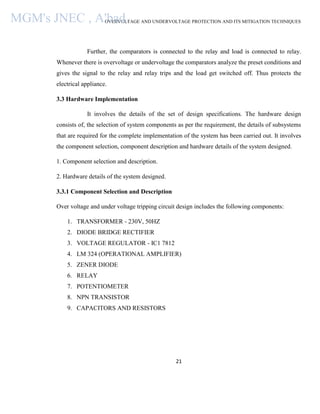 OVERVOLTAGE AND UNDERVOLTAGE PROTECTION AND ITS MITIGATION TECHNIQUES
21
Further, the comparators is connected to the relay and load is connected to relay.
Whenever there is overvoltage or undervoltage the comparators analyze the preset conditions and
gives the signal to the relay and relay trips and the load get switched off. Thus protects the
electrical appliance.
3.3 Hardware Implementation
It involves the details of the set of design specifications. The hardware design
consists of, the selection of system components as per the requirement, the details of subsystems
that are required for the complete implementation of the system has been carried out. It involves
the component selection, component description and hardware details of the system designed.
1. Component selection and description.
2. Hardware details of the system designed.
3.3.1 Component Selection and Description
Over voltage and under voltage tripping circuit design includes the following components:
1. TRANSFORMER - 230V, 50HZ
2. DIODE BRIDGE RECTIFIER
3. VOLTAGE REGULATOR - IC1 7812
4. LM 324 (OPERATIONAL AMPLIFIER)
5. ZENER DIODE
6. RELAY
7. POTENTIOMETER
8. NPN TRANSISTOR
9. CAPACITORS AND RESISTORS
MGM's JNEC , A'bad.
 