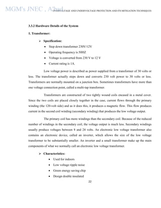OVERVOLTAGE AND UNDERVOLTAGE PROTECTION AND ITS MITIGATION TECHNIQUES
22
3.3.2 Hardware Details of the System
1. Transformer:
 Specification:
 Step down transformer 230V/12V
 Operating frequency is 50HZ
 Voltage is converted from 230 V to 12 V
 Current rating is 1A.
Low voltage power is described as power supplied from a transformer of 30 volts or
less. The transformer actually steps down and converts 230 volt power to 30 volts or less.
Transformers are normally mounted on a junction box. Sometimes transformers have more than
one voltage connection point, called a multi-tap transformer.
Transformers are constructed of two tightly wound coils encased in a metal cover.
Since the two coils are placed closely together in the case, current flows through the primary
winding (the 120-volt side) and as it does this, it produces a magnetic flow. This flow produces
current in the second coil winding (secondary winding) that produces the low voltage output.
The primary coil has more windings than the secondary coil. Because of the reduced
number of windings in the secondary coil, the voltage output is much less. Secondary windings
usually produce voltages between 8 and 24 volts. An electronic low voltage transformer also
contains an electronic device, called an inverter, which allows the size of the low voltage
transformer to be substantially smaller. An inverter and a small transformer make up the main
components of what we normally call an electronic low voltage transformer.
 Characteristics:
 Used for indoors
 Low voltage ripple noise
 Green energy saving chip
 Design double insulated
MGM's JNEC , A'bad.
 