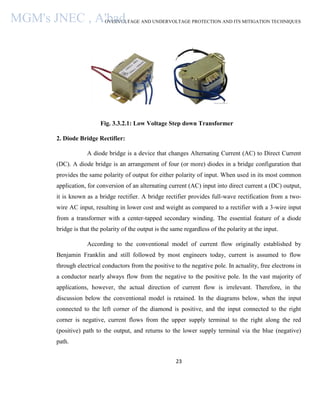 OVERVOLTAGE AND UNDERVOLTAGE PROTECTION AND ITS MITIGATION TECHNIQUES
23
Fig. 3.3.2.1: Low Voltage Step down Transformer
2. Diode Bridge Rectifier:
A diode bridge is a device that changes Alternating Current (AC) to Direct Current
(DC). A diode bridge is an arrangement of four (or more) diodes in a bridge configuration that
provides the same polarity of output for either polarity of input. When used in its most common
application, for conversion of an alternating current (AC) input into direct current a (DC) output,
it is known as a bridge rectifier. A bridge rectifier provides full-wave rectification from a two-
wire AC input, resulting in lower cost and weight as compared to a rectifier with a 3-wire input
from a transformer with a center-tapped secondary winding. The essential feature of a diode
bridge is that the polarity of the output is the same regardless of the polarity at the input.
According to the conventional model of current flow originally established by
Benjamin Franklin and still followed by most engineers today, current is assumed to flow
through electrical conductors from the positive to the negative pole. In actuality, free electrons in
a conductor nearly always flow from the negative to the positive pole. In the vast majority of
applications, however, the actual direction of current flow is irrelevant. Therefore, in the
discussion below the conventional model is retained. In the diagrams below, when the input
connected to the left corner of the diamond is positive, and the input connected to the right
corner is negative, current flows from the upper supply terminal to the right along the red
(positive) path to the output, and returns to the lower supply terminal via the blue (negative)
path.
MGM's JNEC , A'bad.
 