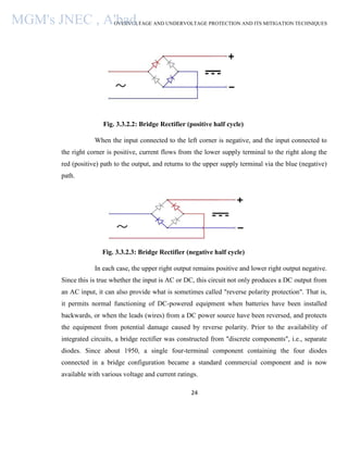 OVERVOLTAGE AND UNDERVOLTAGE PROTECTION AND ITS MITIGATION TECHNIQUES
24
Fig. 3.3.2.2: Bridge Rectifier (positive half cycle)
When the input connected to the left corner is negative, and the input connected to
the right corner is positive, current flows from the lower supply terminal to the right along the
red (positive) path to the output, and returns to the upper supply terminal via the blue (negative)
path.
Fig. 3.3.2.3: Bridge Rectifier (negative half cycle)
In each case, the upper right output remains positive and lower right output negative.
Since this is true whether the input is AC or DC, this circuit not only produces a DC output from
an AC input, it can also provide what is sometimes called "reverse polarity protection". That is,
it permits normal functioning of DC-powered equipment when batteries have been installed
backwards, or when the leads (wires) from a DC power source have been reversed, and protects
the equipment from potential damage caused by reverse polarity. Prior to the availability of
integrated circuits, a bridge rectifier was constructed from "discrete components", i.e., separate
diodes. Since about 1950, a single four-terminal component containing the four diodes
connected in a bridge configuration became a standard commercial component and is now
available with various voltage and current ratings.
MGM's JNEC , A'bad.
 