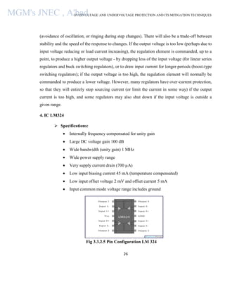 OVERVOLTAGE AND UNDERVOLTAGE PROTECTION AND ITS MITIGATION TECHNIQUES
26
(avoidance of oscillation, or ringing during step changes). There will also be a trade-off between
stability and the speed of the response to changes. If the output voltage is too low (perhaps due to
input voltage reducing or load current increasing), the regulation element is commanded, up to a
point, to produce a higher output voltage - by dropping less of the input voltage (for linear series
regulators and buck switching regulators), or to draw input current for longer periods (boost-type
switching regulators); if the output voltage is too high, the regulation element will normally be
commanded to produce a lower voltage. However, many regulators have over-current protection,
so that they will entirely stop sourcing current (or limit the current in some way) if the output
current is too high, and some regulators may also shut down if the input voltage is outside a
given range.
4. IC LM324
 Specifications:
 Internally frequency compensated for unity gain
 Large DC voltage gain 100 dB
 Wide bandwidth (unity gain) 1 MHz
 Wide power supply range
 Very supply current drain (700 µA)
 Low input biasing current 45 mA (temperature compensated)
 Low input offset voltage 2 mV and offset current 5 mA
 Input common mode voltage range includes ground
Fig 3.3.2.5 Pin Configuration LM 324
MGM's JNEC , A'bad.
 