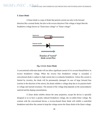 OVERVOLTAGE AND UNDERVOLTAGE PROTECTION AND ITS MITIGATION TECHNIQUES
28
5. Zener Diode
A Zener diode is a type of diode that permits current not only in the forward
direction like a normal diode, but also in the reverse direction if the voltage is larger than the
breakdown voltage known as "Zener knee voltage" or "Zener voltage".
Fig. 3.3.2.6: Zener Diode
A conventional solid-state diode will not allow significant current if it is reverse-biased below its
reverse breakdown voltage. When the reverse bias breakdown voltage is exceeded, a
conventional diode is subject to high current due to avalanche breakdown. Unless this current is
limited by circuitry, the diode will be permanently damaged. In case of large forward bias
(current in the direction of the arrow), the diode exhibits a voltage drop due to its junction built-
in voltage and internal resistance. The amount of the voltage drop depends on the semiconductor
material and the doping concentrations.
A Zener diode exhibits almost the same properties, except the device is specially
designed so as to have a greatly reduced breakdown voltage, the so-called Zener voltage. By
contrast with the conventional device, a reverse-biased Zener diode will exhibit a controlled
breakdown and allow the current to keep the voltage across the Zener diode at the Zener voltage.
MGM's JNEC , A'bad.
 