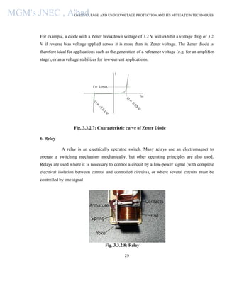 OVERVOLTAGE AND UNDERVOLTAGE PROTECTION AND ITS MITIGATION TECHNIQUES
29
For example, a diode with a Zener breakdown voltage of 3.2 V will exhibit a voltage drop of 3.2
V if reverse bias voltage applied across it is more than its Zener voltage. The Zener diode is
therefore ideal for applications such as the generation of a reference voltage (e.g. for an amplifier
stage), or as a voltage stabilizer for low-current applications.
Fig. 3.3.2.7: Characteristic curve of Zener Diode
6. Relay
A relay is an electrically operated switch. Many relays use an electromagnet to
operate a switching mechanism mechanically, but other operating principles are also used.
Relays are used where it is necessary to control a circuit by a low-power signal (with complete
electrical isolation between control and controlled circuits), or where several circuits must be
controlled by one signal
Fig. 3.3.2.8: Relay
MGM's JNEC , A'bad.
 