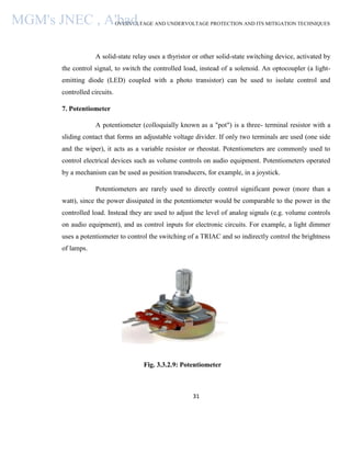 OVERVOLTAGE AND UNDERVOLTAGE PROTECTION AND ITS MITIGATION TECHNIQUES
31
A solid-state relay uses a thyristor or other solid-state switching device, activated by
the control signal, to switch the controlled load, instead of a solenoid. An optocoupler (a light-
emitting diode (LED) coupled with a photo transistor) can be used to isolate control and
controlled circuits.
7. Potentiometer
A potentiometer (colloquially known as a "pot") is a three- terminal resistor with a
sliding contact that forms an adjustable voltage divider. If only two terminals are used (one side
and the wiper), it acts as a variable resistor or rheostat. Potentiometers are commonly used to
control electrical devices such as volume controls on audio equipment. Potentiometers operated
by a mechanism can be used as position transducers, for example, in a joystick.
Potentiometers are rarely used to directly control significant power (more than a
watt), since the power dissipated in the potentiometer would be comparable to the power in the
controlled load. Instead they are used to adjust the level of analog signals (e.g. volume controls
on audio equipment), and as control inputs for electronic circuits. For example, a light dimmer
uses a potentiometer to control the switching of a TRIAC and so indirectly control the brightness
of lamps.
Fig. 3.3.2.9: Potentiometer
MGM's JNEC , A'bad.
 