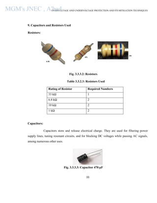 OVERVOLTAGE AND UNDERVOLTAGE PROTECTION AND ITS MITIGATION TECHNIQUES
33
9. Capacitors and Resistors Used
Resistors:
Fig. 3.3.3.2: Resistors
Table 3.3.2.3: Resistors Used
Rating of Resistor Required Numbers
33 kΩ 1
6.8 kΩ 2
10 kΩ 2
1 kΩ 2
Capacitors:
Capacitors store and release electrical charge. They are used for filtering power
supply lines, tuning resonant circuits, and for blocking DC voltages while passing AC signals,
among numerous other uses.
Fig. 3.3.3.3: Capacitor 470 µF
MGM's JNEC , A'bad.
 