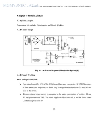 OVERVOLTAGE AND UNDERVOLTAGE PROTECTION AND ITS MITIGATION TECHNIQUES
35
Chapter 4: System Analysis
4.1 System Analysis
System analysis includes Circuit design and Circuit Working.
4.1.1 Circuit Design
Fig. 4.1.1.1: Circuit Diagram of Protection System [1]
4.1.2 Circuit Working
Over Voltage Protection:
 Operational amplifier IC LM324 (IC2) is used here as a comparator. IC LM324 consists
of four operational amplifiers, of which only two operational amplifiers (N1 and N2) are
used in the circuit.
 The unregulated power supply is connected to the series combination of resistors R1 and
R2 and potentiometer VR1. The same supply is also connected to a 6.8V Zener diode
(ZD1) through resistor R3.
MGM's JNEC , A'bad.
 