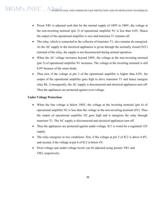 OVERVOLTAGE AND UNDERVOLTAGE PROTECTION AND ITS MITIGATION TECHNIQUES
36
 Preset VR1 is adjusted such that for the normal supply of 180V to 240V, the voltage at
the non-inverting terminal (pin 3) of operational amplifier N1 is less than 6.8V. Hence
the output of the operational amplifier is zero and transistor T1 remains off.
 The relay, which is connected to the collector of transistor T1, also remains de-energized.
As the AC supply to the electrical appliances is given through the normally closed (N/C)
terminal of the relay, the supply is not disconnected during normal operation.
 When the AC voltage increases beyond 240V, the voltage at the non-inverting terminal
(pin 3) of operational amplifier N1 increases. The voltage at the inverting terminal is still
6.8V because of the zener diode.
 Thus now if the voltage at pin 3 of the operational amplifier is higher than 6.8V, the
output of the operational amplifier goes high to drive transistor T1 and hence energize
relay RL. Consequently, the AC supply is disconnected and electrical appliances turn off.
Thus the appliances are protected against over-voltage.
Under Voltage Protection:
 When the line voltage is below 180V, the voltage at the inverting terminal (pin 6) of
operational amplifier N2 is less than the voltage at the non-inverting terminal (6V). Thus
the output of operational amplifier N2 goes high and it energizes the relay through
transistor T1. The AC supply is disconnected and electrical appliances turn off.
 Thus the appliances are protected against under-voltage. IC1 is wired for a regulated 12V
supply.
 The relay energizes in two conditions: first, if the voltage at pin 3 of IC2 is above 6.8V,
and second, if the voltage at pin 6 of IC2 is below 6V.
 Over-voltage and under-voltage levels can be adjusted using presets VR1 and
VR2, respectively.
MGM's JNEC , A'bad.
 