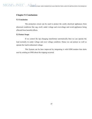 OVERVOLTAGE AND UNDERVOLTAGE PROTECTION AND ITS MITIGATION TECHNIQUES
37
Chapter 5: Conclusions
5.1 Conclusion
The protection circuit can be used to protect the costly electrical appliances from
abnormal conditions like sag, swell, under voltage and overvoltage and avoid appliances being
effected from harmful effects.
5.2 Future Scope
If we control the tap changing transformer automatically then we can operate the
load normally in under voltage and over voltage condition. Hence we can protect as well as
operate the load in abnormal voltage.
This System can be later improved by integrating it with GSM modem that alerts
user by sending an SMS about the tripping occurred.
MGM's JNEC , A'bad.
 
