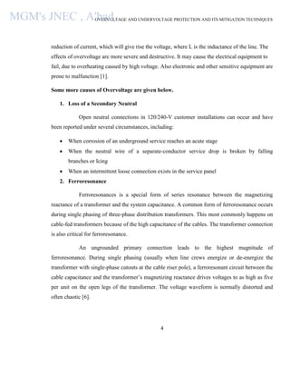 OVERVOLTAGE AND UNDERVOLTAGE PROTECTION AND ITS MITIGATION TECHNIQUES
4
reduction of current, which will give rise the voltage, where L is the inductance of the line. The
effects of overvoltage are more severe and destructive. It may cause the electrical equipment to
fail, due to overheating caused by high voltage. Also electronic and other sensitive equipment are
prone to malfunction [1].
Some more causes of Overvoltage are given below.
1. Loss of a Secondary Neutral
Open neutral connections in 120/240-V customer installations can occur and have
been reported under several circumstances, including:
 When corrosion of an underground service reaches an acute stage
 When the neutral wire of a separate-conductor service drop is broken by falling
branches or Icing
 When an intermittent loose connection exists in the service panel
2. Ferroresonance
Ferroresonances is a special form of series resonance between the magnetizing
reactance of a transformer and the system capacitance. A common form of ferroresonance occurs
during single phasing of three-phase distribution transformers. This most commonly happens on
cable-fed transformers because of the high capacitance of the cables. The transformer connection
is also critical for ferroresonance.
An ungrounded primary connection leads to the highest magnitude of
ferroresonance. During single phasing (usually when line crews energize or de-energize the
transformer with single-phase cutouts at the cable riser pole), a ferroresonant circuit between the
cable capacitance and the transformer’s magnetizing reactance drives voltages to as high as five
per unit on the open legs of the transformer. The voltage waveform is normally distorted and
often chaotic [6].
MGM's JNEC , A'bad.
 