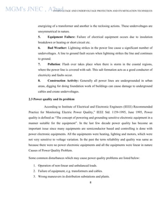 OVERVOLTAGE AND UNDERVOLTAGE PROTECTION AND ITS MITIGATION TECHNIQUES
8
energizing of a transformer and another is the reclosing actions. These undervoltages are
unsymmetrical in nature.
5. Equipment Failure: Failure of electrical equipment occurs due to insulation
breakdown or heating or short circuit etc.
6. Bad Weather: Lightning strikes in the power line cause a significant number of
undervoltages. A line to ground fault occurs when lightning strikes the line and continues
to ground.
7. Pollution: Flash over takes place when there is storm in the coastal regions,
where the power line is covered with salt. This salt formation acts as a good conductor of
electricity and faults occur.
8. Construction Activity: Generally all power lines are undergrounded in urban
areas, digging for doing foundation work of buildings can cause damage to underground
cables and create undervoltages.
2.3 Power quality and its problem
According to Institute of Electrical and Electronic Engineers (IEEE) Recommended
Practice for Monitoring Electric Power Quality,” IEEE Std. 1159-1995, June 1995, Power
quality is defined as “The concept of powering and grounding sensitive electronic equipment in a
manner suitable for the equipment”. In the last few decade power quality has become an
important issue since many equipments are semiconductor based and controlling is done with
power electronic equipments. All the equipments were heating, lighting and motors, which were
not very sensitive to voltage variation. In the past the term reliability and quality was same as
because there were no power electronic equipments and all the equipments were linear in nature
Causes of Power Quality Problem.
Some common disturbances which may cause power quality problems are listed below:
1. Operation of non-linear and unbalanced loads.
2. Failure of equipment, e.g. transformers and cables.
3. Wrong maneuvers in distribution substations and plants.
MGM's JNEC , A'bad.
 