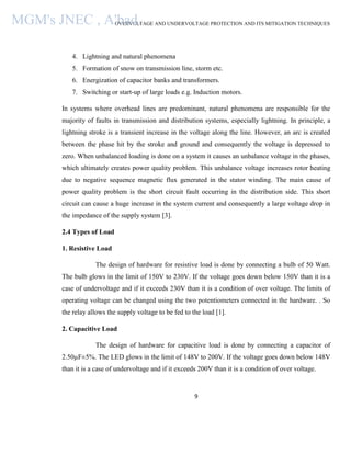 OVERVOLTAGE AND UNDERVOLTAGE PROTECTION AND ITS MITIGATION TECHNIQUES
9
4. Lightning and natural phenomena
5. Formation of snow on transmission line, storm etc.
6. Energization of capacitor banks and transformers.
7. Switching or start-up of large loads e.g. Induction motors.
In systems where overhead lines are predominant, natural phenomena are responsible for the
majority of faults in transmission and distribution systems, especially lightning. In principle, a
lightning stroke is a transient increase in the voltage along the line. However, an arc is created
between the phase hit by the stroke and ground and consequently the voltage is depressed to
zero. When unbalanced loading is done on a system it causes an unbalance voltage in the phases,
which ultimately creates power quality problem. This unbalance voltage increases rotor heating
due to negative sequence magnetic flux generated in the stator winding. The main cause of
power quality problem is the short circuit fault occurring in the distribution side. This short
circuit can cause a huge increase in the system current and consequently a large voltage drop in
the impedance of the supply system [3].
2.4 Types of Load
1. Resistive Load
The design of hardware for resistive load is done by connecting a bulb of 50 Watt.
The bulb glows in the limit of 150V to 230V. If the voltage goes down below 150V than it is a
case of undervoltage and if it exceeds 230V than it is a condition of over voltage. The limits of
operating voltage can be changed using the two potentiometers connected in the hardware. . So
the relay allows the supply voltage to be fed to the load [1].
2. Capacitive Load
The design of hardware for capacitive load is done by connecting a capacitor of
2.50µF±5%. The LED glows in the limit of 148V to 200V. If the voltage goes down below 148V
than it is a case of undervoltage and if it exceeds 200V than it is a condition of over voltage.
MGM's JNEC , A'bad.
 