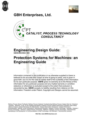 GBH Enterprises, Ltd.

Engineering Design Guide:
GBHE-EDG-MAC-1601

Protection Systems for Machines: an
Engineering Guide

Information contained in this publication or as otherwise supplied to Users is
believed to be accurate and correct at time of going to press, and is given in
good faith, but it is for the User to satisfy itself of the suitability of the information
for its own particular purpose. GBHE gives no warranty as to the fitness of this
information for any particular purpose and any implied warranty or condition
(statutory or otherwise) is excluded except to the extent that exclusion is
prevented by law. GBHE accepts no liability resulting from reliance on this
information. Freedom under Patent, Copyright and Designs cannot be assumed.

Refinery Process Stream Purification Refinery Process Catalysts Troubleshooting Refinery Process Catalyst Start-Up / Shutdown
Activation Reduction In-situ Ex-situ Sulfiding Specializing in Refinery Process Catalyst Performance Evaluation Heat & Mass
Balance Analysis Catalyst Remaining Life Determination Catalyst Deactivation Assessment Catalyst Performance
Characterization Refining & Gas Processing & Petrochemical Industries Catalysts / Process Technology - Hydrogen Catalysts /
Process Technology – Ammonia Catalyst Process Technology - Methanol Catalysts / process Technology – Petrochemicals
Specializing in the Development & Commercialization of New Technology in the Refining & Petrochemical Industries
Web Site: www.GBHEnterprises.com

 