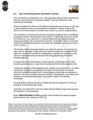 6.4

Gas Turbines/Expanders and Steam Turbines

The comments on compressors in 6.1 also generally apply to these machines as
does the requirements for protective systems. The main difference is the
potential for overspeed.
Where the speed of a driver is controlled by limiting the input energy, as with gas
or steam turbines, there is the potential for overspeed. Causes could be the
failure of the control system or sudden loss of load, e.g. due to coupling failure.
The machines in this group should have overspeed protection that is completely
independent of the normal speed control system. Traditionally this device would
be mechanical, e.g. a governor or a spring-loaded bolt, but electronic speed
measuring systems are now becoming common. In the latter case it is normal to
install three independent systems and obtain the reliability necessary by using 2
out of 3 voting.
The function of the overspeed system is to initiate the closure of an emergency
stop valve on the steam or gas inlet if the speed increases to a pre-determined
safe limit, usually 10% above the normal speed. Typically, the emergency stop
valves are designed to be fail safe and are spring closed and oil or steam
pressure opened.
In cases where the motive fluid is at high pressure, the emergency trip valve
should be positioned at or close to the machine to minimize the response time.
Testing the operation of the emergency trip system may be hazardous, as it often
requires the machine to accelerate to trip speed. During testing, the speed
should be carefully monitored and, if the emergency valve does not operate as
required, manual intervention may be necessary. Consequently, the method and
frequency of testing the emergency stop system needs to be carefully
considered.
On large steam turbines machines, facilities should be included for on-line trip
testing by incorporating dual valves.
Inspection of components in the trip system that are liable to wear and prejudice
the operation is recommended.
Note: GBHE-EDS-MAC-21-05A specifies instrumentation for special purpose
steam turbines with reference to API 612.

Refinery Process Stream Purification Refinery Process Catalysts Troubleshooting Refinery Process Catalyst Start-Up / Shutdown
Activation Reduction In-situ Ex-situ Sulfiding Specializing in Refinery Process Catalyst Performance Evaluation Heat & Mass
Balance Analysis Catalyst Remaining Life Determination Catalyst Deactivation Assessment Catalyst Performance
Characterization Refining & Gas Processing & Petrochemical Industries Catalysts / Process Technology - Hydrogen Catalysts /
Process Technology – Ammonia Catalyst Process Technology - Methanol Catalysts / process Technology – Petrochemicals
Specializing in the Development & Commercialization of New Technology in the Refining & Petrochemical Industries
Web Site: www.GBHEnterprises.com

 