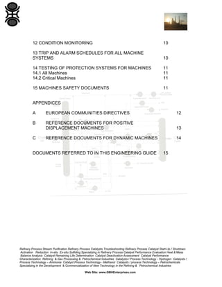 12 CONDITION MONITORING

10

13 TRIP AND ALARM SCHEDULES FOR ALL MACHINE
SYSTEMS

10

14 TESTING OF PROTECTION SYSTEMS FOR MACHINES
14.1 All Machines
14.2 Critical Machines

11
11
11

15 MACHINES SAFETY DOCUMENTS

11

APPENDICES
A

EUROPEAN COMMUNITIES DIRECTIVES

12

B

REFERENCE DOCUMENTS FOR POSITIVE
DISPLACEMENT MACHINES

13

REFERENCE DOCUMENTS FOR DYNAMIC MACHINES

14

C

DOCUMENTS REFERRED TO IN THIS ENGINEERING GUIDE

15

Refinery Process Stream Purification Refinery Process Catalysts Troubleshooting Refinery Process Catalyst Start-Up / Shutdown
Activation Reduction In-situ Ex-situ Sulfiding Specializing in Refinery Process Catalyst Performance Evaluation Heat & Mass
Balance Analysis Catalyst Remaining Life Determination Catalyst Deactivation Assessment Catalyst Performance
Characterization Refining & Gas Processing & Petrochemical Industries Catalysts / Process Technology - Hydrogen Catalysts /
Process Technology – Ammonia Catalyst Process Technology - Methanol Catalysts / process Technology – Petrochemicals
Specializing in the Development & Commercialization of New Technology in the Refining & Petrochemical Industries
Web Site: www.GBHEnterprises.com

 
