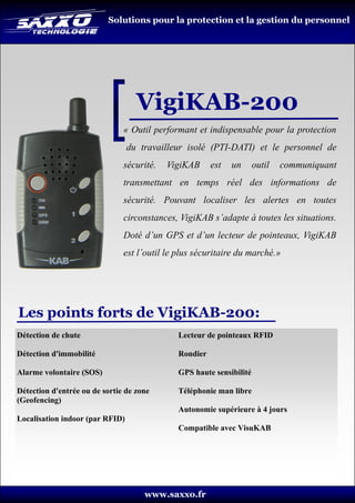 Solutions pour la protection et la gestion du personnel




                                   VigiKAB-200
                               « Outil performant et indispensable pour la protection
                                 du travailleur isolé (PTI-DATI) et le personnel de
                               sécurité.   VigiKAB      est   un      outil   communiquant
                               transmettant en temps réel des informations de
                               sécurité. Pouvant localiser les alertes en toutes
                               circonstances, VigiKAB s’adapte à toutes les situations.
                               Doté d’un GPS et d’un lecteur de pointeaux, VigiKAB
                               est l’outil le plus sécuritaire du marché.»




Les points forts de VigiKAB-200:
Détection de chute                            Lecteur de pointeaux RFID

Détection d'immobilité                        Rondier

Alarme volontaire (SOS)                       GPS haute sensibilité

Détection d'entrée ou de sortie de zone       Téléphonie man libre
(Geofencing)
                                              Autonomie supérieure à 4 jours
Localisation indoor (par RFID)
                                              Compatible avec VisuKAB




                                     www.saxxo.fr
 