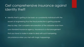 Get comprehensive insurance against 
identity theft 
 Identity theft is getting to be basic on consistently individual with the 
ascent of engineering thus the fraud protection is getting popular 
step by step. Get complete remuneration of the robberies even from 
your standard insurance agency. Insurance is a vital arrangement 
that you have to make in order to deal with such hampering 
circumstance when you met with tragic happenings. 
 