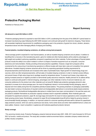 Find Industry reports, Company profiles
ReportLinker                                                                      and Market Statistics
                                                >> Get this Report Now by email!



Protective Packaging Market
Published on February 2012

                                                                                                             Report Summary

US demand to reach $5.9 billion in 2016


Protective packaging demand is expected to reach $5.9 billion in 2016, accelerating from the pace of the 2006-2011 period based on
increased manufacturing output following the 2007-2009 recession and continued solid growth for electronic shopping. These factors
will necessitate heightened requirements for costeffective packaging used in the protection of goods from shock, vibration, abrasion,
temperature abuse and other damaging effects of shipping and handling.


Foamed plastics, insulated shipping containers, air pillows among best prospects


Above-average growth is expected for most foamed plastics, as well as insulated shipping containers and air pillows. In addition to
benefiting from a recovery in the manufacturing sector, gains for molded and other foamed plastics will be aided by advantages of
light weight and excellent cushioning capabilities compared to paperboard and other materials. Further advantages of foamed plastic
products include the ability to be custom molded to conform to shapes of sensitive equipment such as computers, consumer
electronics and instrumentation, thereby providing enhanced protective capabilities. However, longer-term prospects will be
constrained by the outsourcing of manufacturing operations to offshore locales with lower labor costs and competition from greener
alternatives. Insulated shipping container advances will be driven by expanding specialized handling requirements for
temperaturesensitive pharmaceuticals and increased online sales of perishable foods. Rapid growth for biotechnology drugs and
vaccines, which are often temperaturesensitive, will fuel sales of insulated shipping containers in order to maintain product efficacy
and prevent losses of high-value drugs due to spoilage caused by temperature abuse. To prevent such losses, drug makers are
placing increased pressure on logistics providers to demonstrate quality assurance measures. Healthy demand for air pillows will be
based on continued solid growth in Internet shopping, advantages over other materials in terms of cost and material use, and
consumer preference for the product over other materials such as loose-fill. Molded pulp protective packaging demand is also
expected to increase at an above-average pace, the result of heightened interest in environmentally friendly packaging, ease of
disposal and more stable pricing than the competitive petroleum-based plastics. The growing emphasis on packaging sustainability
has also fueled numerous introductions of recycled content and biodegradable alternatives to conventional plastic-based protective
packaging products. Nontraditional biodegradable alternatives to molded foams have been commercialized in the past few years and
are poised to establish themselves as production capacity increases result in expanded availability. More moderate gains are
anticipated for paperboard protectors, paper fill, dunnage bags and loose-fill, the result of mature applications and/or competition from
faster growing product types. Nonetheless, prospects for paper fill and biodegradable loose-fill will be helped by growing interest in
environmentally friendly packaging. In addition, an improved outlook for consumer spending will bode well for demand for paperboard
edge protection products, which are used by warehouse club stores, home center stores and other retail establishments to unitize and
stack pallets. However, import competition in appliances will moderate paperboard protector demand.


Study coverage


This upcoming industry study, Protective Packaging, presents historical demand data (2001, 2006, 2011) plus forecasts for 2016 and
2021 by function, market and product. The study also considers market environment factors, evaluates company market share and
profiles industry competitors.




Protective Packaging Market (From Slideshare)                                                                                   Page 1/9
 